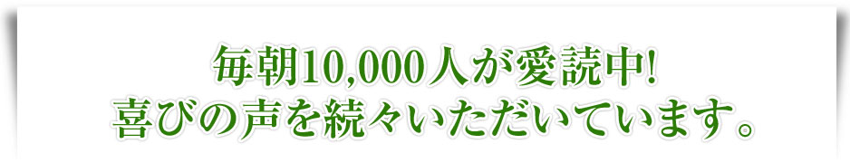 毎朝10,000人が愛読中！喜びの声を続々いただいています。